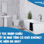 Thủ tục nhập khẩu thiết bị nhà tắm có khó không? Thực hiện ra sao?